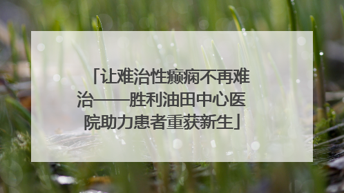 让难治性癫痫不再难治——胜利油田中心医院助力患者重获新生