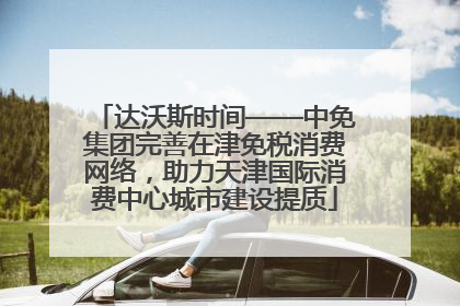 达沃斯时间——中免集团完善在津免税消费网络，助力天津国际消费中心城市建设提质