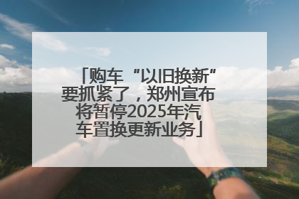购车“以旧换新”要抓紧了，郑州宣布将暂停2025年汽车置换更新业务