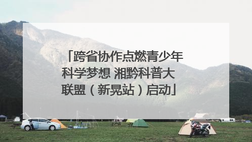 跨省协作点燃青少年科学梦想 湘黔科普大联盟（新晃站）启动