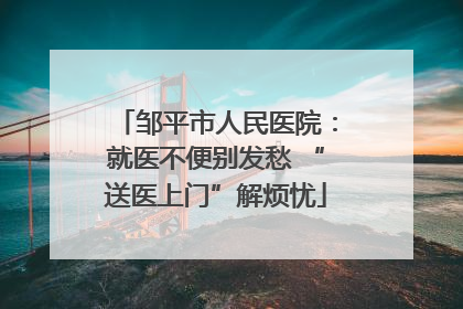 邹平市人民医院：就医不便别发愁 “送医上门”解烦忧