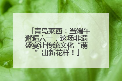 青岛莱西：当端午邂逅六一，这场非遗盛宴让传统文化“萌”出新花样！