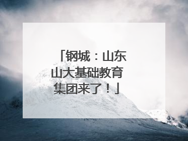 钢城：山东山大基础教育集团来了！