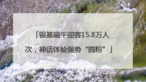 银基端午迎客15.8万人次，神话体验强势“圈粉”