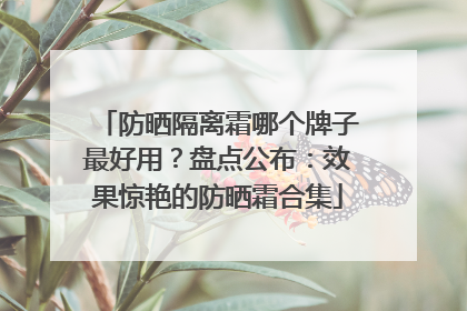 防晒隔离霜哪个牌子最好用？盘点公布：效果惊艳的防晒霜合集