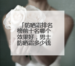 防晒霜排名榜前十名哪个效果好，男士防晒霜多少钱防晒效果好？