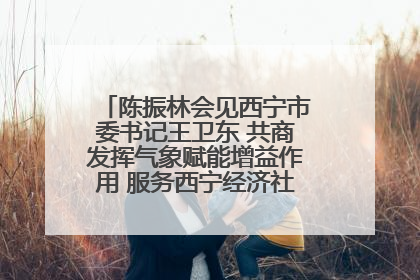 陈振林会见西宁市委书记王卫东 共商发挥气象赋能增益作用 服务西宁经济社会高质量发展