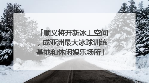 顺义将开新冰上空间，成亚洲最大冰球训练基地和休闲娱乐场所