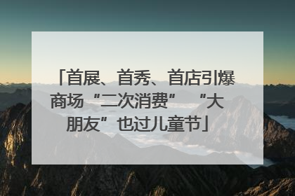 首展、首秀、首店引爆商场“二次消费” “大朋友”也过儿童节