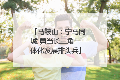 马鞍山：宁马同城 勇当长三角一体化发展排头兵