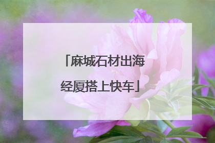 麻城石材出海 经厦搭上快车