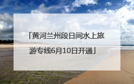 黄河兰州段日间水上旅游专线6月10日开通
