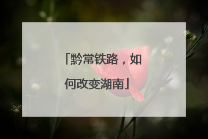 黔常铁路，如何改变湖南