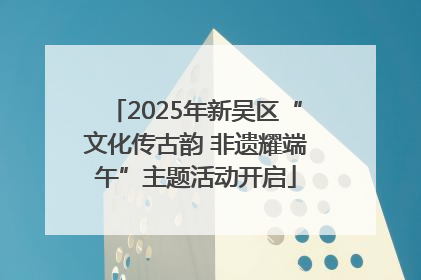 2025年新吴区“文化传古韵 非遗耀端午”主题活动开启