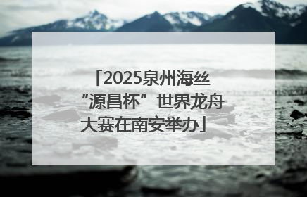 2025泉州海丝“源昌杯”世界龙舟大赛在南安举办
