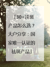 30+淡斑产品怎么选？大户分享：国家唯一认证的祛斑产品