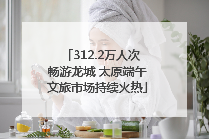 312.2万人次畅游龙城 太原端午文旅市场持续火热