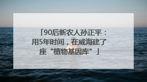 90后新农人孙正平：用5年时间，在威海建了座“植物基因库”